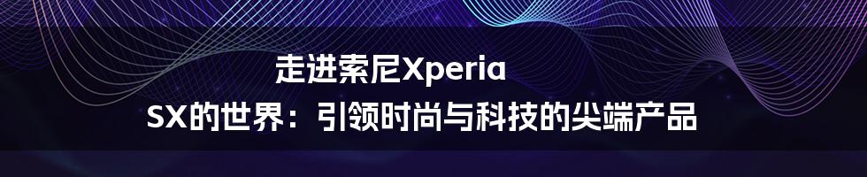 走进索尼Xperia SX的世界：引领时尚与科技的尖端产品