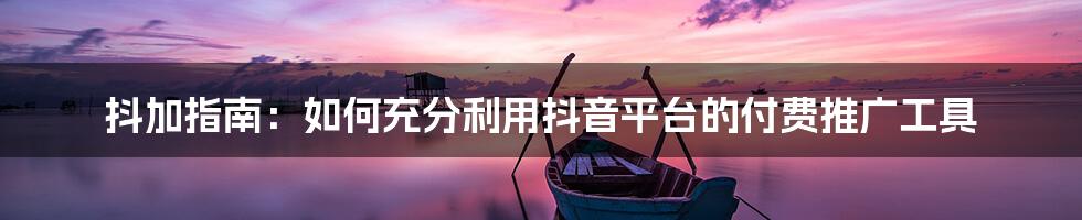 抖加指南：如何充分利用抖音平台的付费推广工具