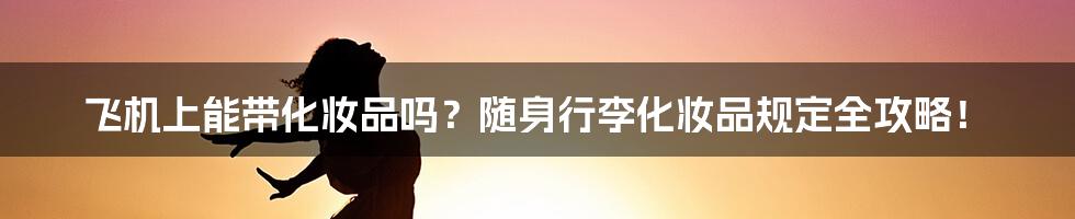 飞机上能带化妆品吗？随身行李化妆品规定全攻略！