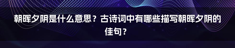 朝晖夕阴是什么意思？古诗词中有哪些描写朝晖夕阴的佳句？