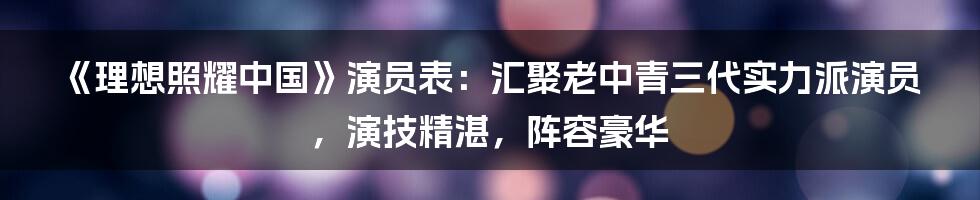 《理想照耀中国》演员表：汇聚老中青三代实力派演员，演技精湛，阵容豪华