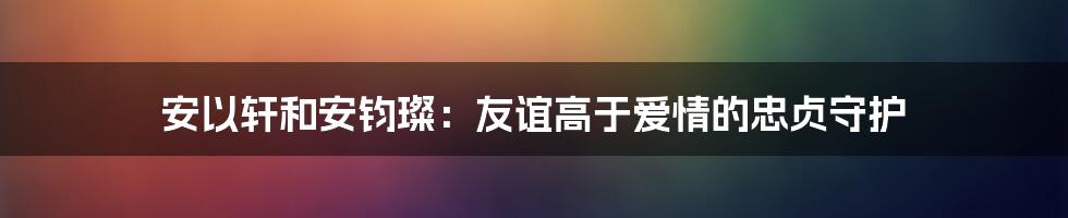 安以轩和安钧璨：友谊高于爱情的忠贞守护