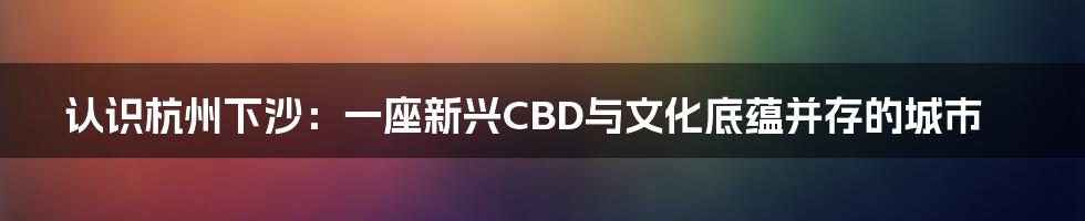 认识杭州下沙：一座新兴CBD与文化底蕴并存的城市