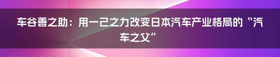 车谷善之助：用一己之力改变日本汽车产业格局的“汽车之父”