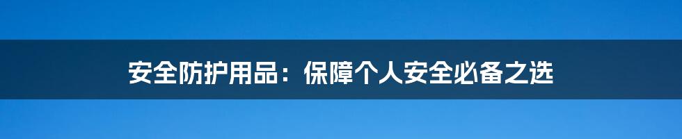 安全防护用品：保障个人安全必备之选