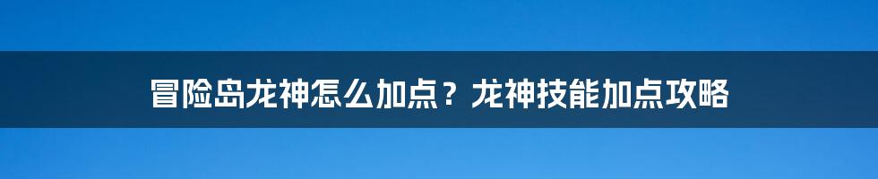 冒险岛龙神怎么加点？龙神技能加点攻略