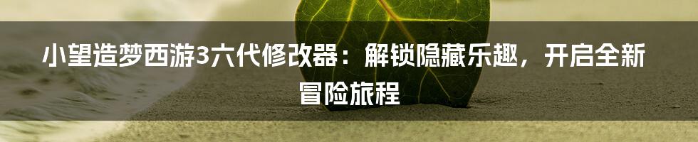 小望造梦西游3六代修改器：解锁隐藏乐趣，开启全新冒险旅程