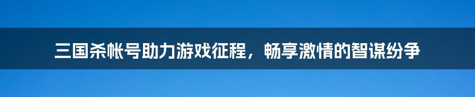 三国杀帐号助力游戏征程，畅享激情的智谋纷争