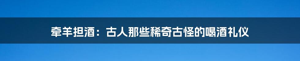 牵羊担酒：古人那些稀奇古怪的喝酒礼仪