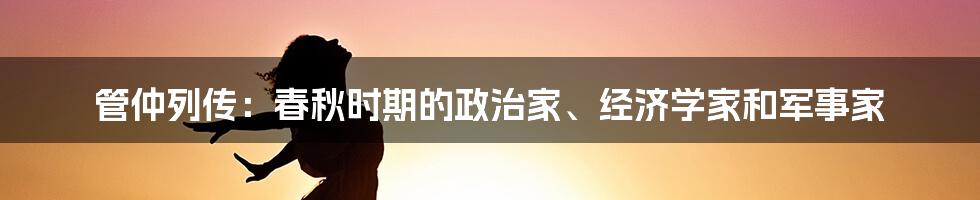 管仲列传：春秋时期的政治家、经济学家和军事家