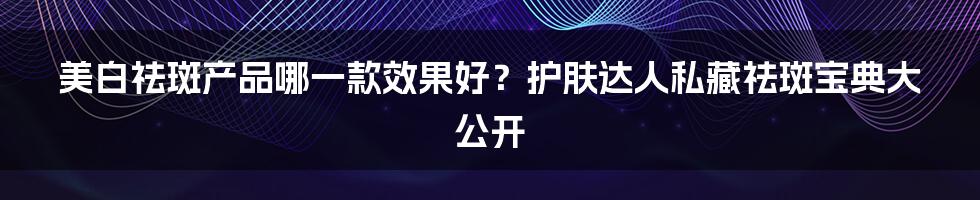 美白祛斑产品哪一款效果好？护肤达人私藏祛斑宝典大公开