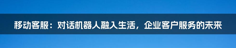 移动客服：对话机器人融入生活，企业客户服务的未来