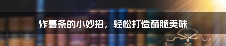 炸薯条的小妙招，轻松打造酥脆美味