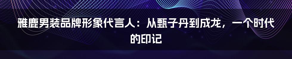 雅鹿男装品牌形象代言人：从甄子丹到成龙，一个时代的印记