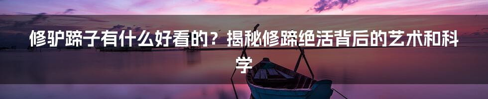 修驴蹄子有什么好看的？揭秘修蹄绝活背后的艺术和科学