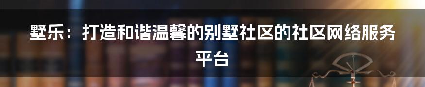 墅乐：打造和谐温馨的别墅社区的社区网络服务平台