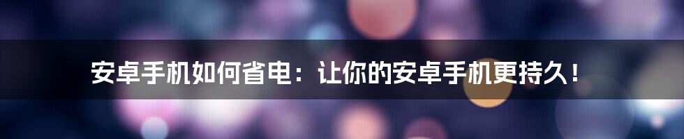 安卓手机如何省电：让你的安卓手机更持久！