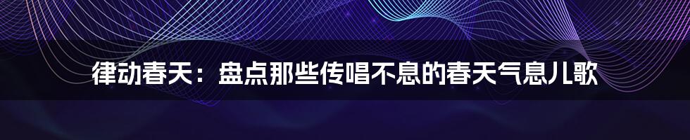 律动春天：盘点那些传唱不息的春天气息儿歌