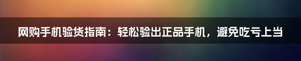 网购手机验货指南：轻松验出正品手机，避免吃亏上当