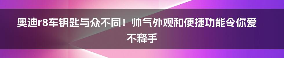 奥迪r8车钥匙与众不同！帅气外观和便捷功能令你爱不释手