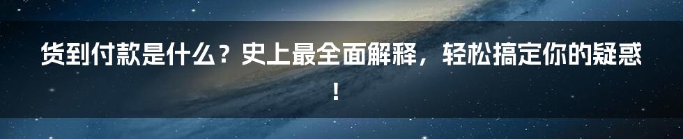 货到付款是什么？史上最全面解释，轻松搞定你的疑惑！