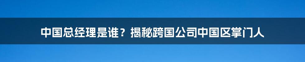 中国总经理是谁？揭秘跨国公司中国区掌门人