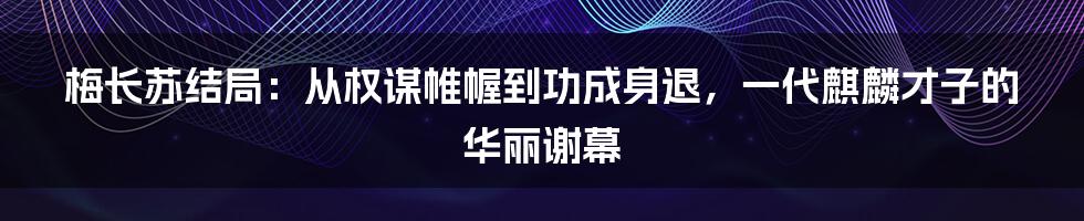 梅长苏结局：从权谋帷幄到功成身退，一代麒麟才子的华丽谢幕