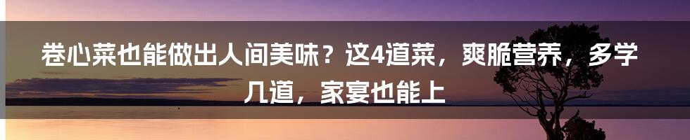 卷心菜也能做出人间美味？这4道菜，爽脆营养，多学几道，家宴也能上