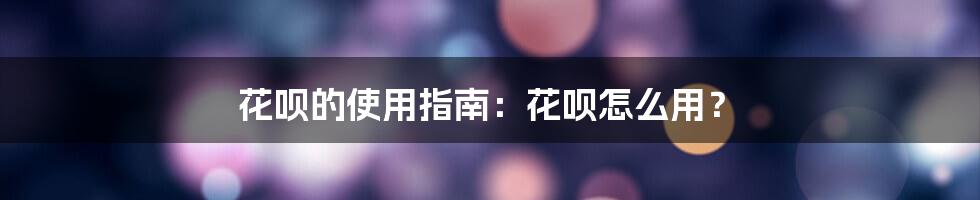 花呗的使用指南：花呗怎么用？