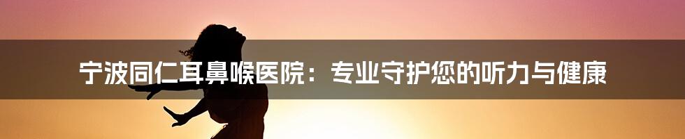 宁波同仁耳鼻喉医院：专业守护您的听力与健康