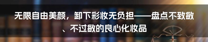 无限自由美颜，卸下彩妆无负担——盘点不致敏、不过敏的良心化妆品