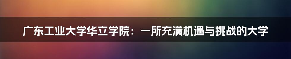 广东工业大学华立学院：一所充满机遇与挑战的大学