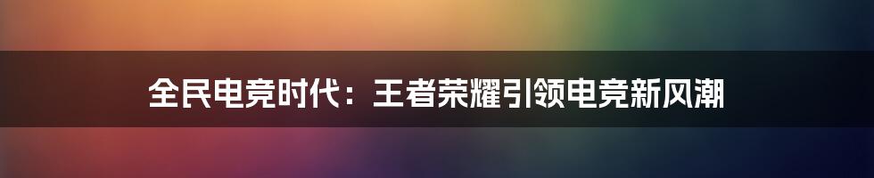 全民电竞时代：王者荣耀引领电竞新风潮