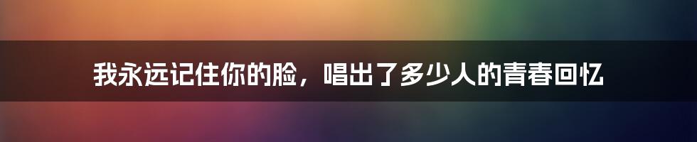 我永远记住你的脸，唱出了多少人的青春回忆