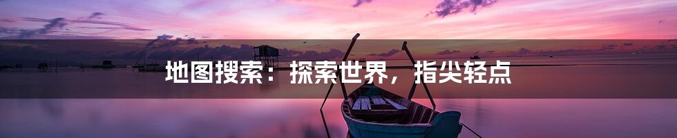 地图搜索：探索世界，指尖轻点