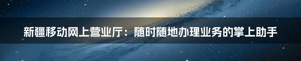 新疆移动网上营业厅：随时随地办理业务的掌上助手