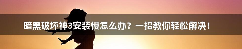 暗黑破坏神3安装慢怎么办？一招教你轻松解决！