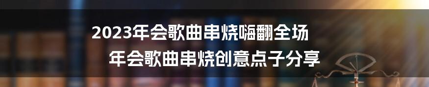 2023年会歌曲串烧嗨翻全场 年会歌曲串烧创意点子分享