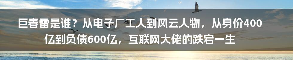 巨春雷是谁？从电子厂工人到风云人物，从身价400亿到负债600亿，互联网大佬的跌宕一生