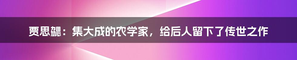 贾思勰：集大成的农学家，给后人留下了传世之作