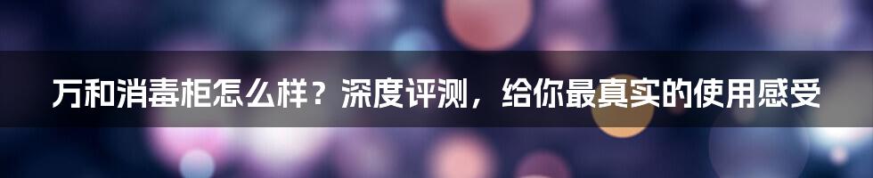 万和消毒柜怎么样？深度评测，给你最真实的使用感受