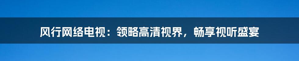 风行网络电视：领略高清视界，畅享视听盛宴