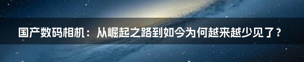 国产数码相机：从崛起之路到如今为何越来越少见了？