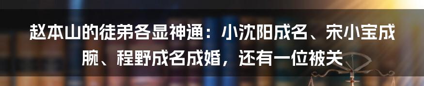 赵本山的徒弟各显神通：小沈阳成名、宋小宝成腕、程野成名成婚，还有一位被关