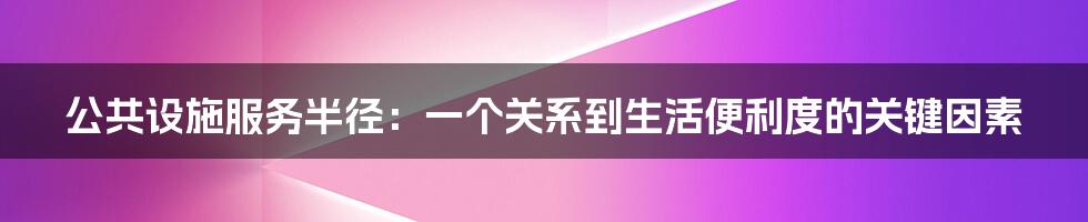 公共设施服务半径：一个关系到生活便利度的关键因素