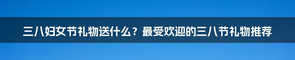 三八妇女节礼物送什么？最受欢迎的三八节礼物推荐