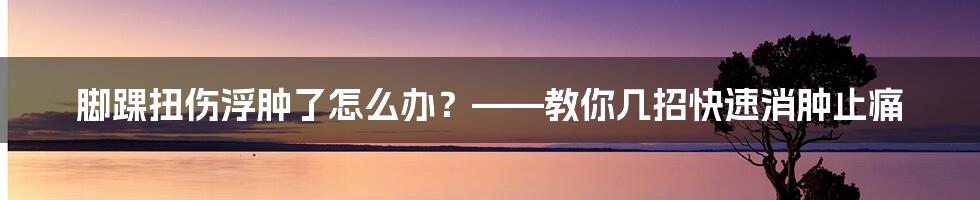 脚踝扭伤浮肿了怎么办？——教你几招快速消肿止痛