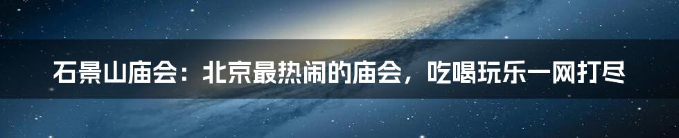 石景山庙会：北京最热闹的庙会，吃喝玩乐一网打尽