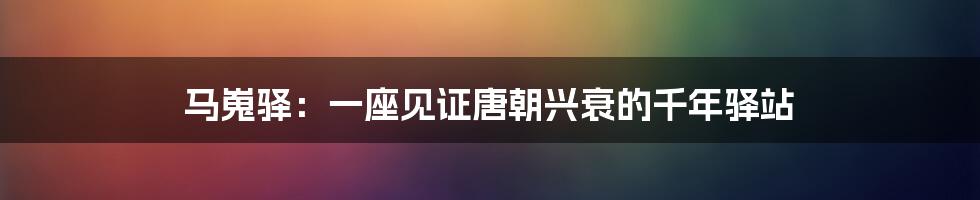 马嵬驿：一座见证唐朝兴衰的千年驿站