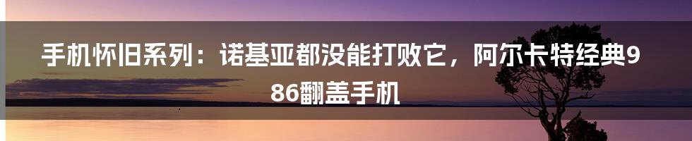 手机怀旧系列：诺基亚都没能打败它，阿尔卡特经典986翻盖手机